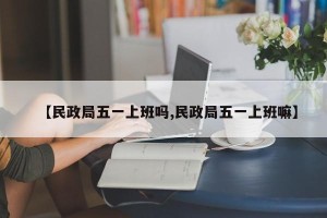 【民政局五一上班吗,民政局五一上班嘛】