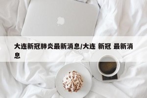大连新冠肺炎最新消息/大连 新冠 最新消息