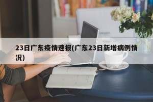 23日广东疫情速报(广东23日新增病例情况)