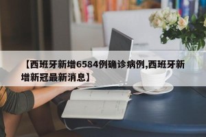 【西班牙新增6584例确诊病例,西班牙新增新冠最新消息】