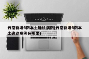 云南新增6例本土确诊病例(云南新增6例本土确诊病例在哪里)