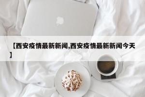 【西安疫情最新新闻,西安疫情最新新闻今天】