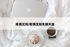 疫情沈阳/疫情沈阳支援大连