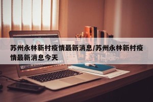苏州永林新村疫情最新消息/苏州永林新村疫情最新消息今天