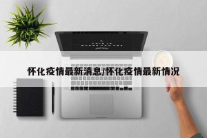 怀化疫情最新消息/怀化疫情最新情况