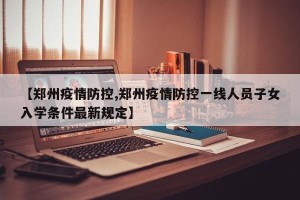 【郑州疫情防控,郑州疫情防控一线人员子女入学条件最新规定】