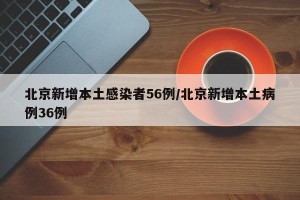 北京新增本土感染者56例/北京新增本土病例36例