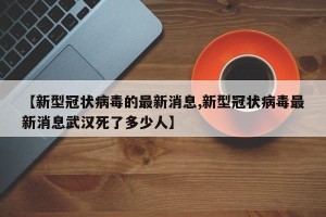 【新型冠状病毒的最新消息,新型冠状病毒最新消息武汉死了多少人】