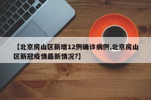 【北京房山区新增12例确诊病例,北京房山区新冠疫情最新情况?】