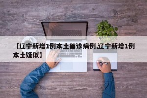 【辽宁新增1例本土确诊病例,辽宁新增1例本土疑似】