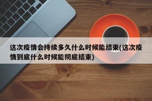 这次疫情会持续多久什么时候能结束(这次疫情到底什么时候能彻底结束)